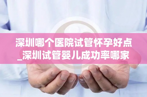 深圳哪个医院试管怀孕好点_深圳试管婴儿成功率哪家医院更高？