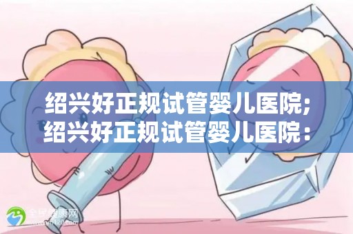 绍兴好正规试管婴儿医院;绍兴好正规试管婴儿医院：助孕新希望，孕育生命奇迹