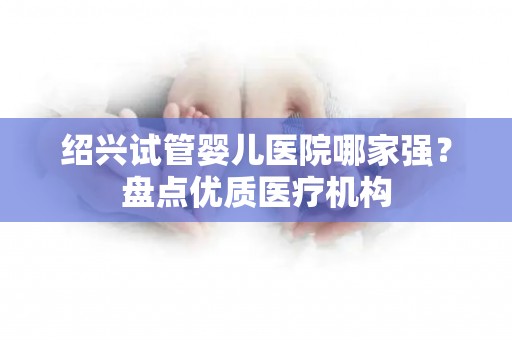 绍兴试管婴儿医院哪家强？盘点优质医疗机构