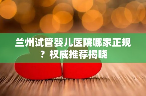 兰州试管婴儿医院哪家正规？权威推荐揭晓