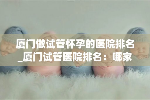厦门做试管怀孕的医院排名_厦门试管医院排名：哪家医院最值得信赖？