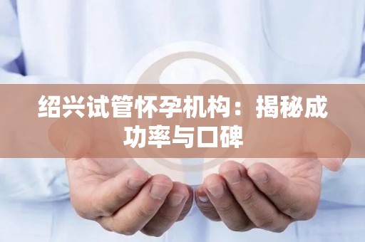 绍兴试管怀孕机构：揭秘成功率与口碑