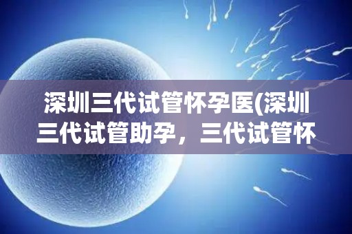 深圳三代试管怀孕医(深圳三代试管助孕，三代试管怀孕新希望)