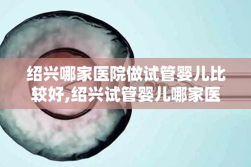 绍兴哪家医院做试管婴儿比较好,绍兴试管婴儿哪家医院更胜一筹？