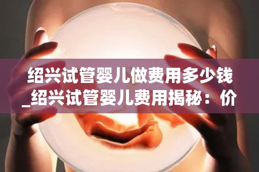 绍兴试管婴儿做费用多少钱_绍兴试管婴儿费用揭秘：价格几何？