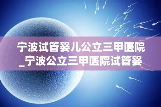 宁波试管婴儿公立三甲医院_宁波公立三甲医院试管婴儿技术再突破