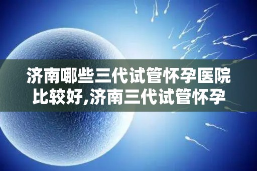 济南哪些三代试管怀孕医院比较好,济南三代试管怀孕医院哪家更胜一筹？