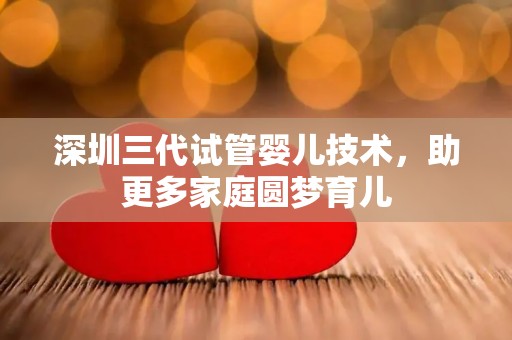 深圳三代试管婴儿技术，助更多家庭圆梦育儿
