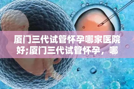 厦门三代试管怀孕哪家医院好;厦门三代试管怀孕，哪家医院更胜一筹？