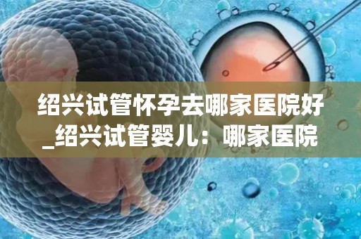 绍兴试管怀孕去哪家医院好_绍兴试管婴儿：哪家医院更胜一筹？