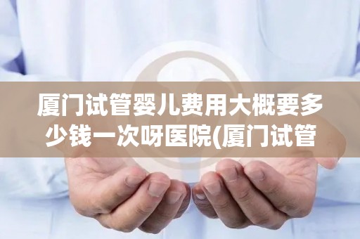 厦门试管婴儿费用大概要多少钱一次呀医院(厦门试管婴儿费用：一次手术需多少？)