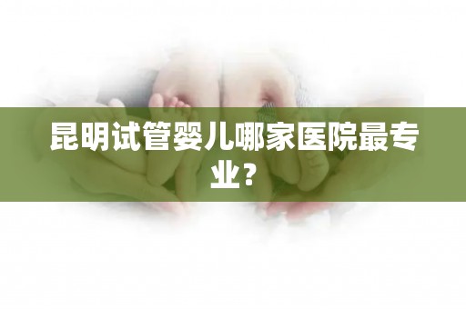 昆明试管婴儿哪家医院最专业？