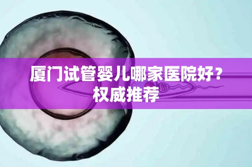 厦门试管婴儿哪家医院好？权威推荐