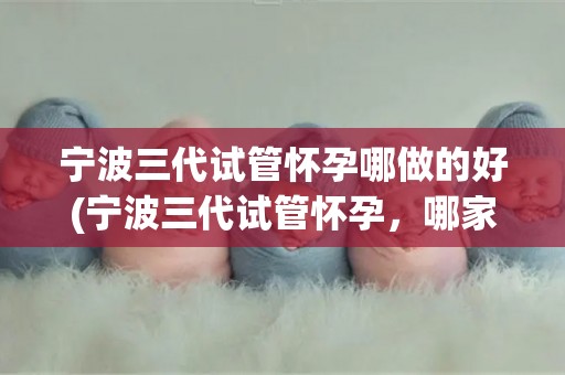 宁波三代试管怀孕哪做的好(宁波三代试管怀孕，哪家医院技术更胜一筹？)