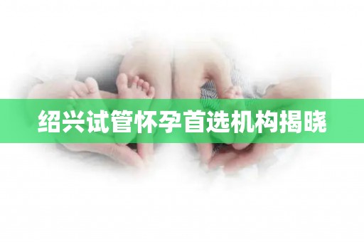 绍兴试管怀孕首选机构揭晓