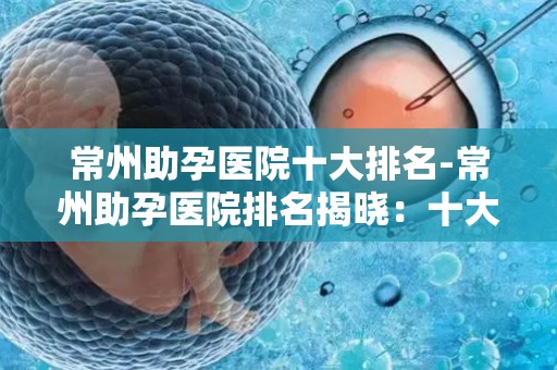 常州助孕医院十大排名-常州助孕医院排名揭晓：十大权威机构盘点