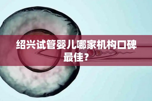 绍兴试管婴儿哪家机构口碑最佳？
