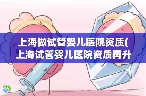 上海做试管婴儿医院资质(上海试管婴儿医院资质再升级，权威认证引领行业新标杆)