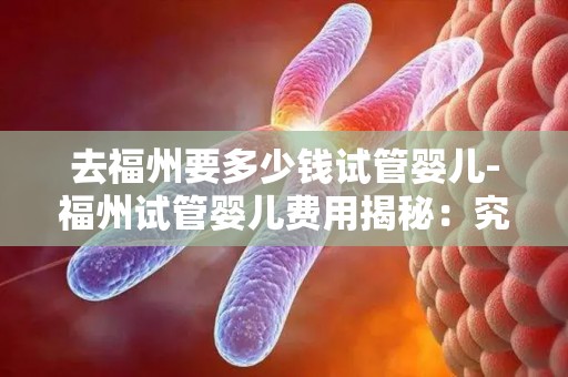 去福州要多少钱试管婴儿-福州试管婴儿费用揭秘：究竟要花多少钱？