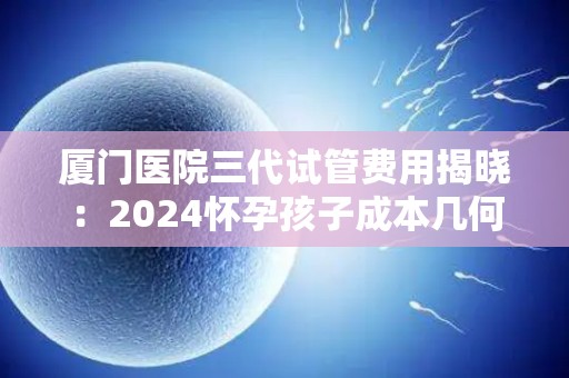 厦门医院三代试管费用揭晓：2024怀孕孩子成本几何？