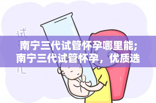 南宁三代试管怀孕哪里能;南宁三代试管怀孕，优质选择就在这里