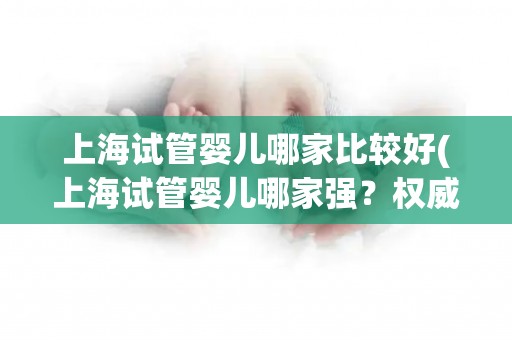 上海试管婴儿哪家比较好(上海试管婴儿哪家强?权威排名揭晓) 上海试管婴儿哪家比较好(上海试管婴儿哪家强?权威排名揭晓)