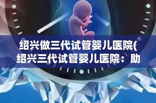 绍兴做三代试管婴儿医院(绍兴三代试管婴儿医院:助力家庭圆梦之旅) 绍兴做三代试管婴儿医院(绍兴三代试管婴儿医院:助力家庭圆梦之旅)