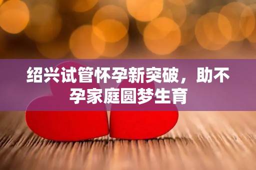 绍兴试管怀孕新突破，助不孕家庭圆梦生育