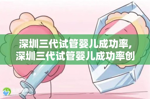 深圳三代试管婴儿成功率,深圳三代试管婴儿成功率创新高，助孕梦想成真