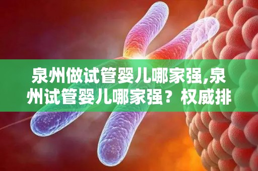 泉州做试管婴儿哪家强,泉州试管婴儿哪家强？权威排名揭晓