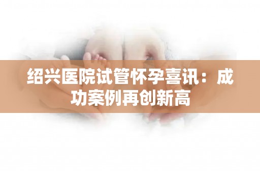 绍兴医院试管怀孕喜讯：成功案例再创新高