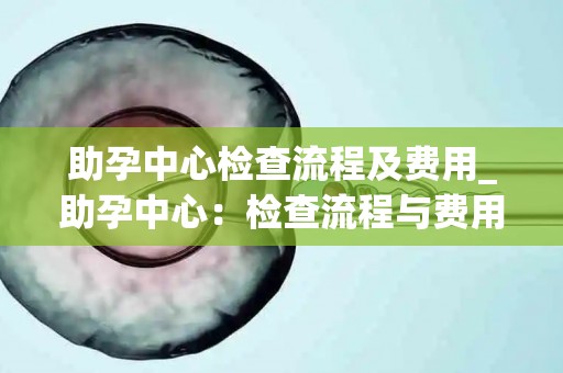 助孕中心检查流程及费用_助孕中心：检查流程与费用一览