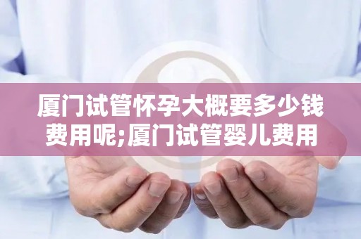 厦门试管怀孕大概要多少钱费用呢;厦门试管婴儿费用一览:价格揭秘 厦门试管怀孕大概要多少钱费用呢;厦门试管婴儿费用一览:价格揭秘