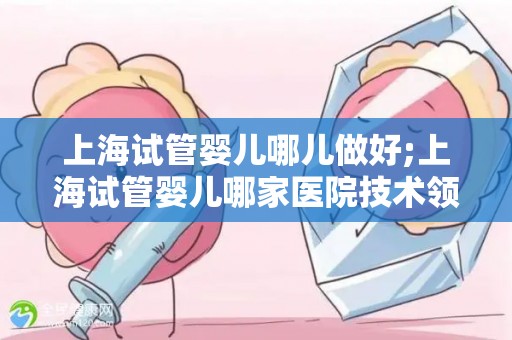 上海试管婴儿哪儿做好;上海试管婴儿哪家医院技术领先？