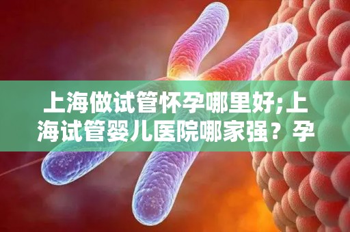 上海做试管怀孕哪里好;上海试管婴儿医院哪家强?孕育新生命首选之地 上海做试管怀孕哪里好;上海试管婴儿医院哪家强?孕育新生命首选之地