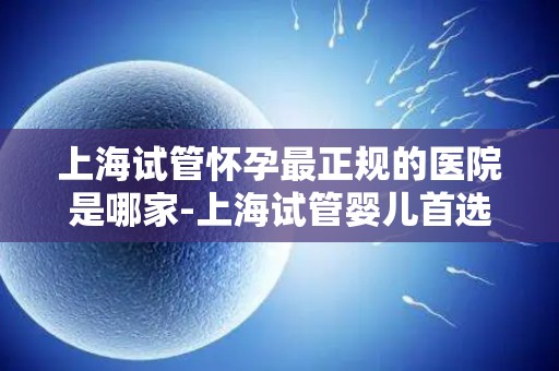 上海试管怀孕最正规的医院是哪家-上海试管婴儿首选正规医院是哪家? 上海试管怀孕最正规的医院是哪家-上海试管婴儿首选正规医院是哪家?