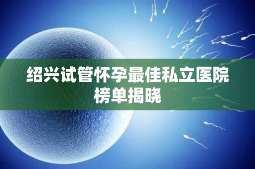 绍兴试管怀孕最佳私立医院榜单揭晓 绍兴试管怀孕最佳私立医院榜单揭晓