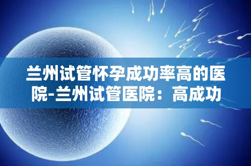 兰州试管怀孕成功率高的医院-兰州试管医院：高成功率助力生育梦想成真