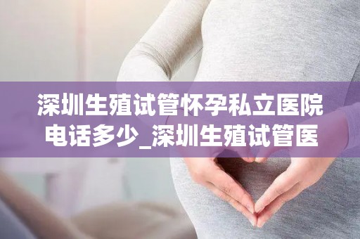 深圳生殖试管怀孕私立医院电话多少_深圳生殖试管医院电话：孕育新生命的桥梁