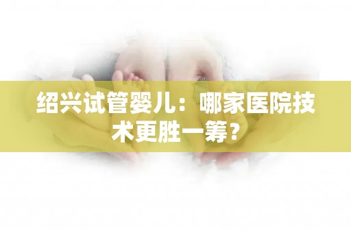 绍兴试管婴儿：哪家医院技术更胜一筹？