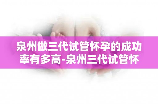 泉州做三代试管怀孕的成功率有多高-泉州三代试管怀孕成功率揭秘：突破90%