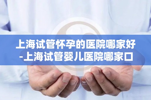 上海试管怀孕的医院哪家好-上海试管婴儿医院哪家口碑最佳？