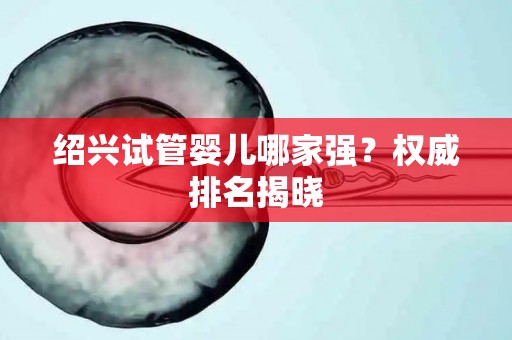 绍兴试管婴儿哪家强？权威排名揭晓