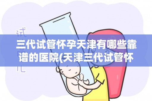 三代试管怀孕天津有哪些靠谱的医院(天津三代试管怀孕，哪家医院更靠谱？)