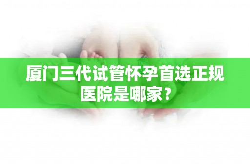 厦门三代试管怀孕首选正规医院是哪家？