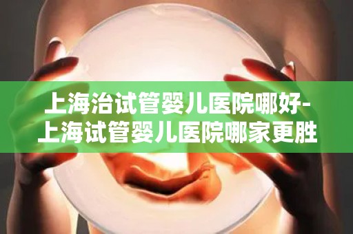 上海治试管婴儿医院哪好-上海试管婴儿医院哪家更胜一筹？