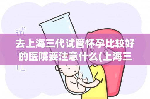 去上海三代试管怀孕比较好的医院要注意什么(上海三代试管医院选择指南：孕前注意事项盘点)