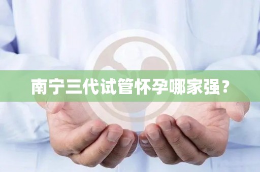南宁三代试管怀孕哪家强？