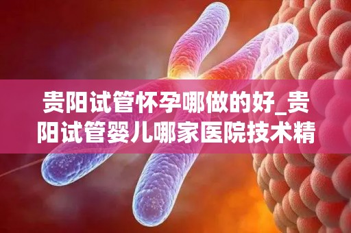 贵阳试管怀孕哪做的好_贵阳试管婴儿哪家医院技术精湛？
