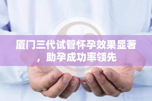 厦门三代试管怀孕效果显著，助孕成功率领先